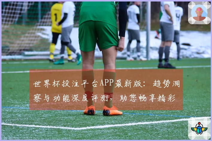 世界杯投注平台APP最新版：趋势洞察与功能深度评测，助您畅享精彩赛事体验