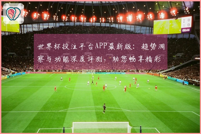 世界杯投注平台APP最新版：趋势洞察与功能深度评测，助您畅享精彩赛事体验